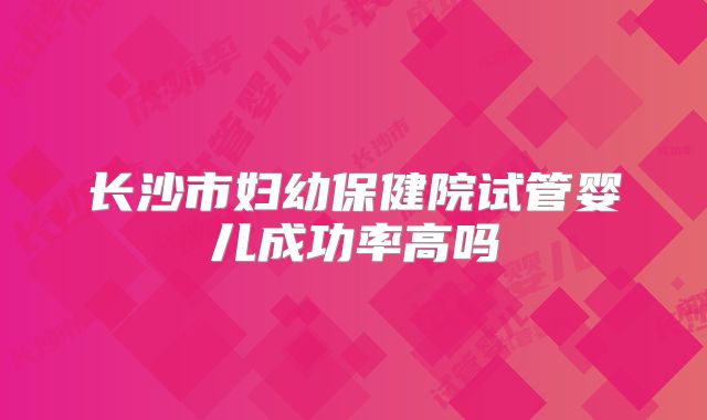长沙市妇幼保健院试管婴儿成功率高吗