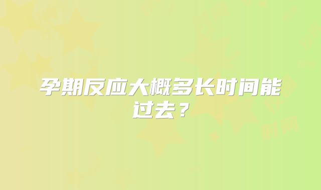 孕期反应大概多长时间能过去？