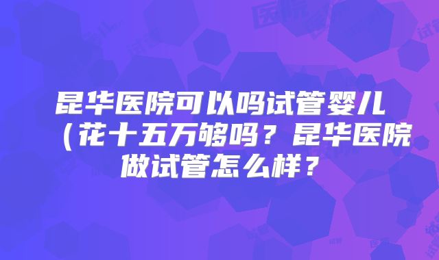 昆华医院可以吗试管婴儿(花十五万够吗?昆华医院做试管怎么样?