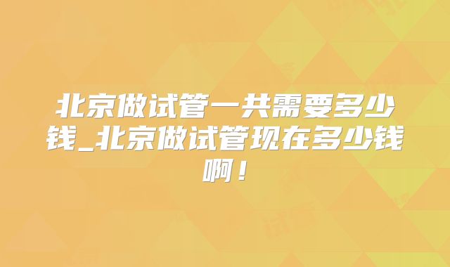 北京做试管一共需要多少钱_北京做试管现在多少钱啊！