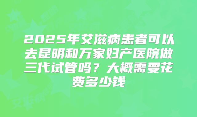 2025年艾滋病患者可以去昆明和万家妇产医院做三代试管吗?大概需要花费多少钱