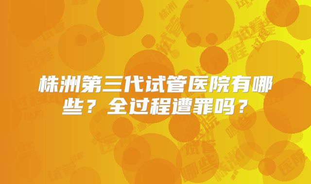 株洲第三代试管医院有哪些?全过程遭罪吗?