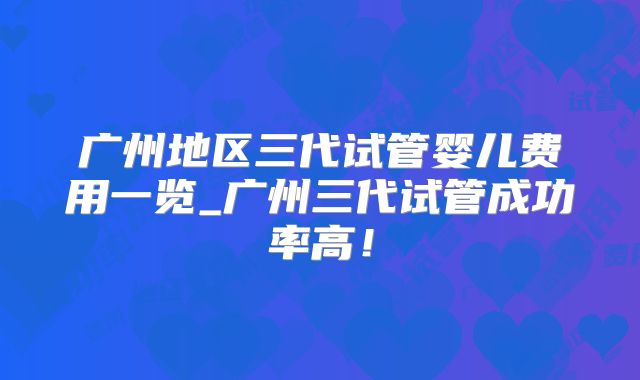 广州地区三代试管婴儿费用一览_广州三代试管成功率高！