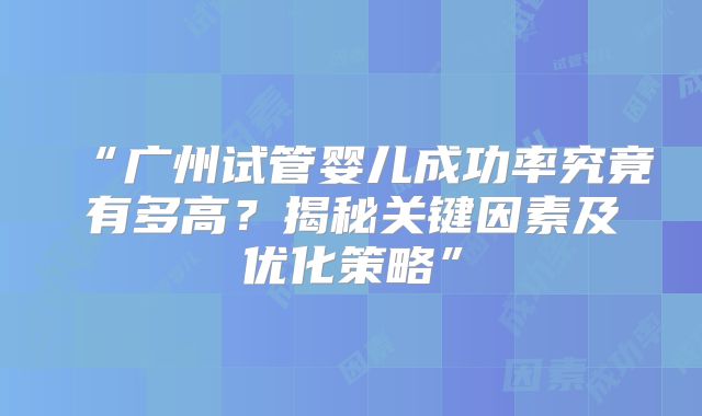 “广州试管婴儿成功率究竟有多高？揭秘关键因素及优化策略”