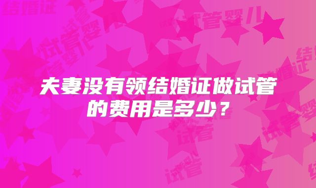 夫妻没有领结婚证做试管的费用是多少？