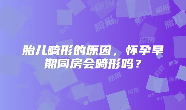 胎儿畸形的原因，怀孕早期同房会畸形吗？