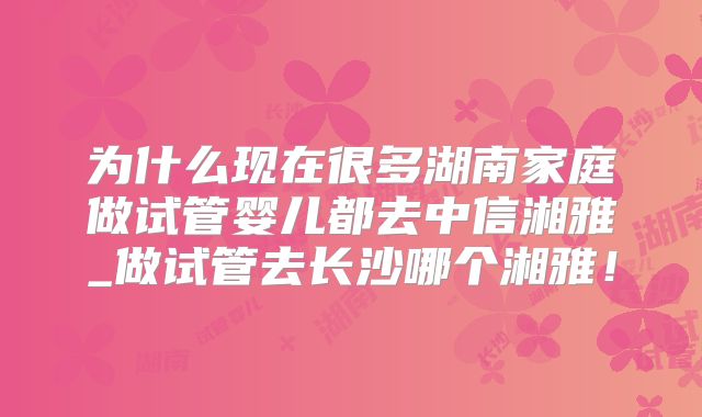 为什么现在很多湖南家庭做试管婴儿都去中信湘雅_做试管去长沙哪个湘雅！