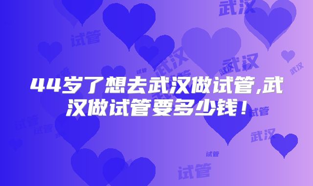 44岁了想去武汉做试管,武汉做试管要多少钱！