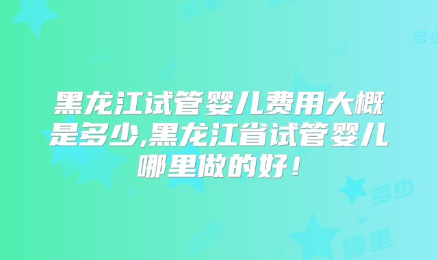 黑龙江试管婴儿费用大概是多少,黑龙江省试管婴儿哪里做的好！