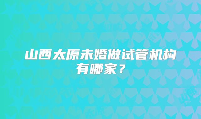 山西太原未婚做试管机构有哪家?