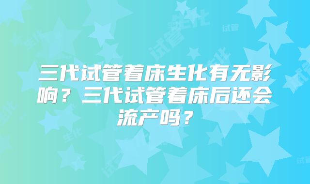 三代试管着床生化有无影响？三代试管着床后还会流产吗？