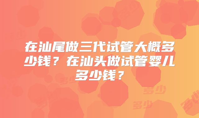 在汕尾做三代试管大概多少钱？在汕头做试管婴儿多少钱？