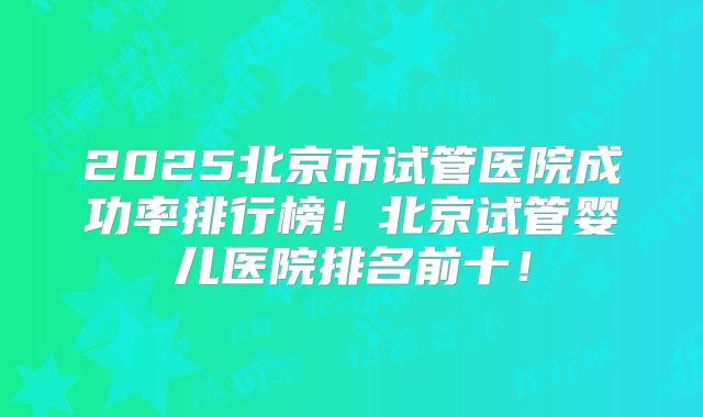 2025北京市试管医院成功率排行榜！北京试管婴儿医院排名前十！