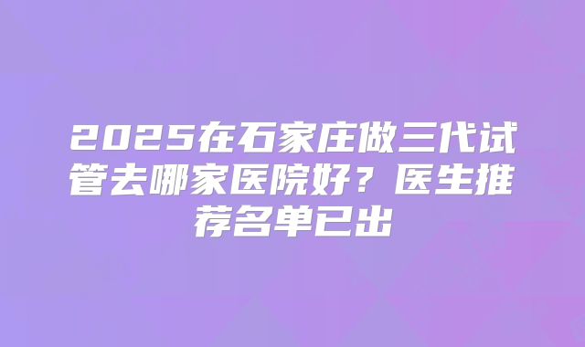2025在石家庄做三代试管去哪家医院好？医生推荐名单已出