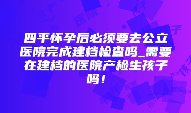 四平怀孕后必须要去公立医院完成建档检查吗_需要在建档的医院产检生孩子吗!