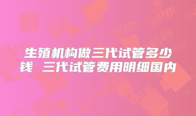 生殖机构做三代试管多少钱 三代试管费用明细国内