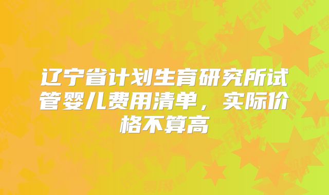辽宁省计划生育研究所试管婴儿费用清单，实际价格不算高