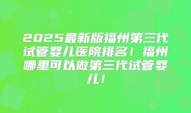 2025最新版福州第三代试管婴儿医院排名!福州哪里可以做第三代试管婴儿!