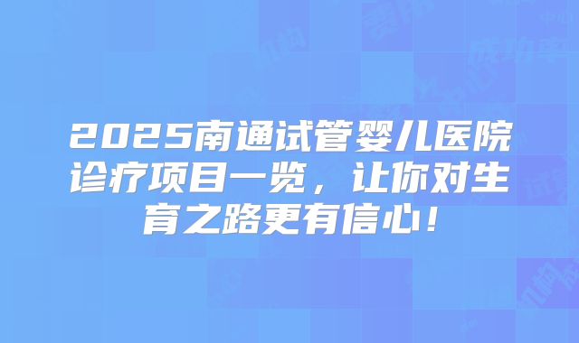 2025南通试管婴儿医院诊疗项目一览,让你对生育之路更有信心!