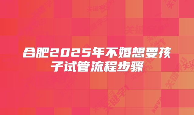 合肥2025年不婚想要孩子试管流程步骤