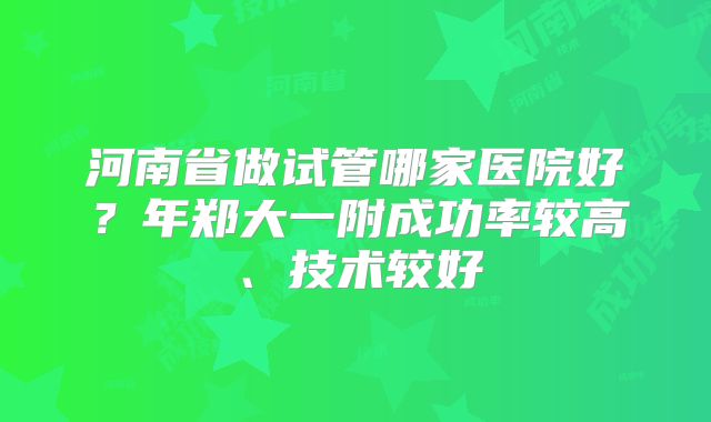 河南省做试管哪家医院好?年郑大一附成功率较高、技术较好