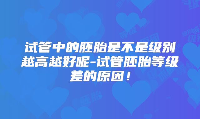 试管中的胚胎是不是级别越高越好呢-试管胚胎等级差的原因!