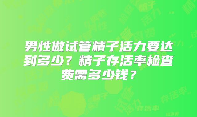 男性做试管精子活力要达到多少?精子存活率检查费需多少钱?