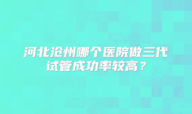 河北沧州哪个医院做三代试管成功率较高？
