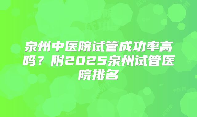 泉州中医院试管成功率高吗?附2025泉州试管医院排名