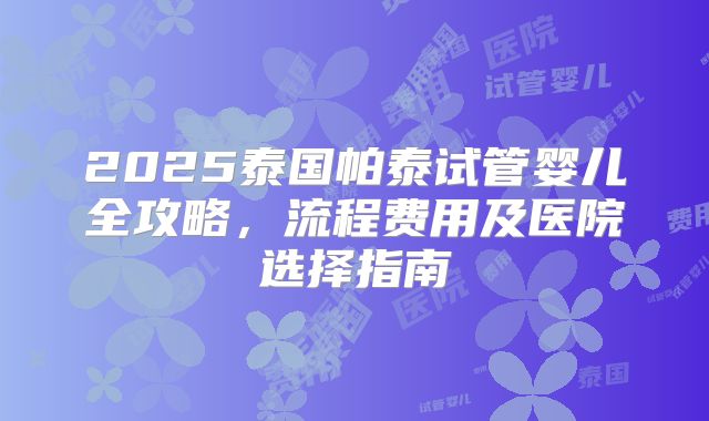2025泰国帕泰试管婴儿全攻略，流程费用及医院选择指南