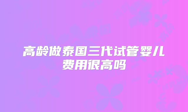 高龄做泰国三代试管婴儿费用很高吗