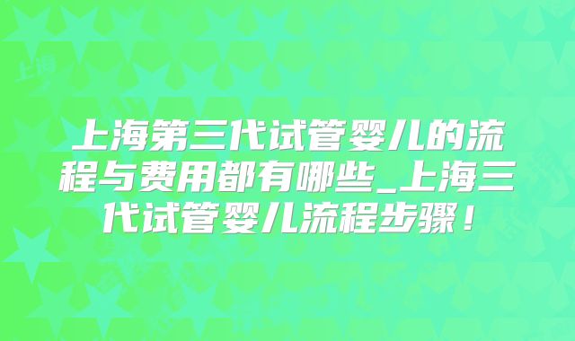 上海第三代试管婴儿的流程与费用都有哪些_上海三代试管婴儿流程步骤！