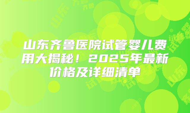 山东齐鲁医院试管婴儿费用大揭秘！2025年最新价格及详细清单