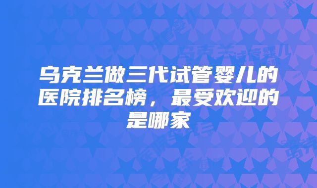 乌克兰做三代试管婴儿的医院排名榜，最受欢迎的是哪家