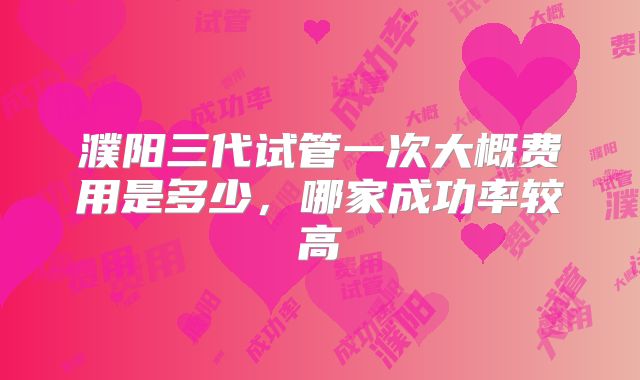 濮阳三代试管一次大概费用是多少,哪家成功率较高