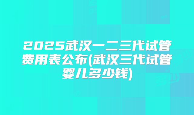 2025武汉一二三代试管费用表公布(武汉三代试管婴儿多少钱)