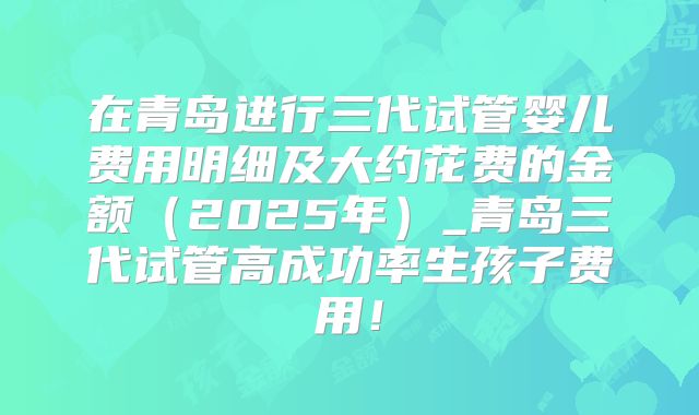 在青岛进行三代试管婴儿费用明细及大约花费的金额（2025年）_青岛三代试管高成功率生孩子费用！