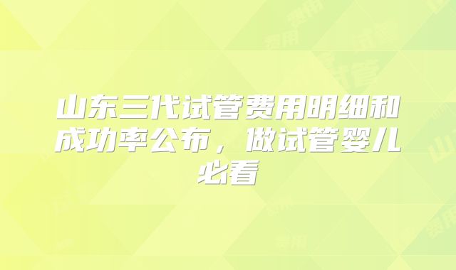 山东三代试管费用明细和成功率公布,做试管婴儿必看