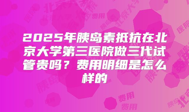 2025年胰岛素抵抗在北京大学第三医院做三代试管贵吗?费用明细是怎么样的