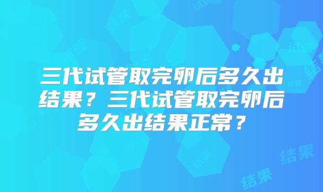 三代试管取完卵后多久出结果?三代试管取完卵后多久出结果正常?