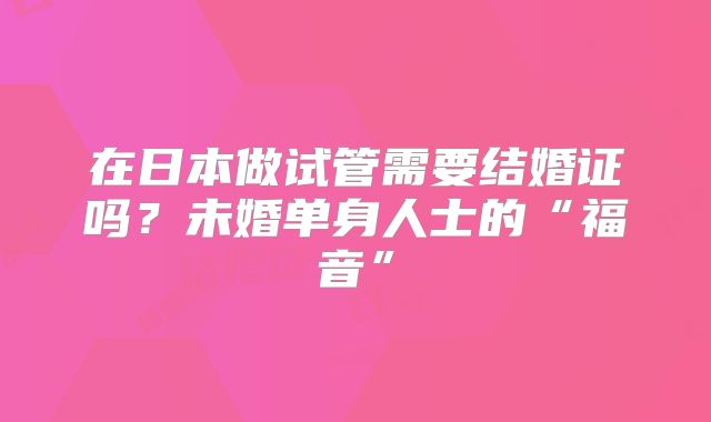 在日本做试管需要结婚证吗？未婚单身人士的“福音”