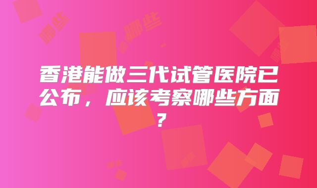 香港能做三代试管医院已公布,应该考察哪些方面?
