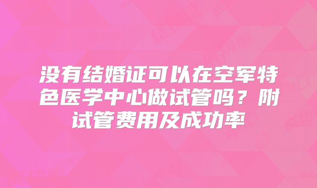 没有结婚证可以在空军特色医学中心做试管吗?附试管费用及成功率