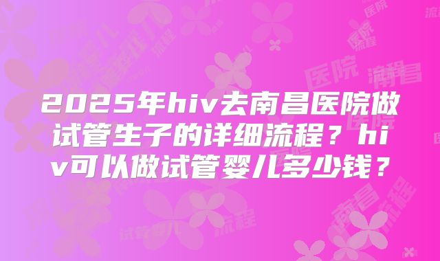 2025年hiv去南昌医院做试管生子的详细流程？hiv可以做试管婴儿多少钱？
