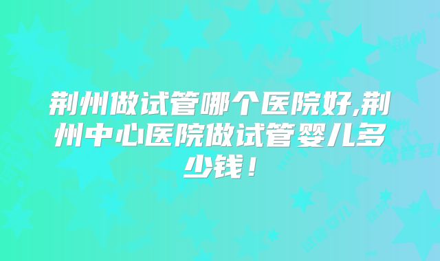 荆州做试管哪个医院好,荆州中心医院做试管婴儿多少钱！