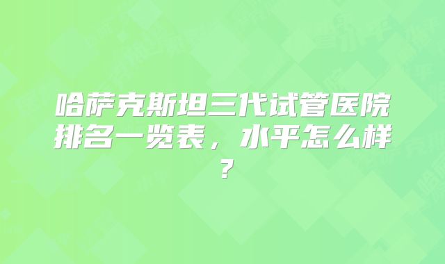 哈萨克斯坦三代试管医院排名一览表，水平怎么样？