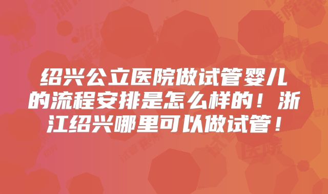 绍兴公立医院做试管婴儿的流程安排是怎么样的！浙江绍兴哪里可以做试管！