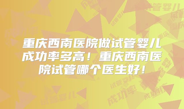 重庆西南医院做试管婴儿成功率多高！重庆西南医院试管哪个医生好！