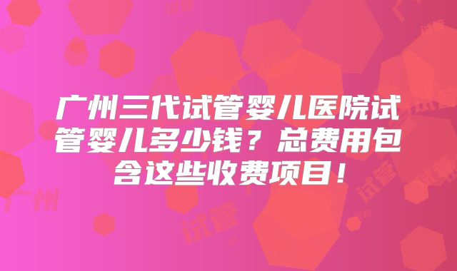 广州三代试管婴儿医院试管婴儿多少钱？总费用包含这些收费项目！