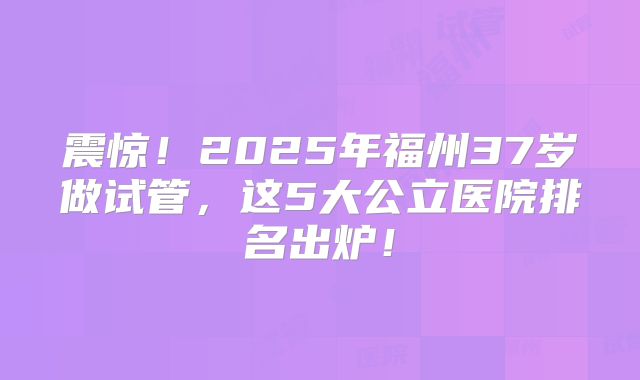 震惊！2025年福州37岁做试管，这5大公立医院排名出炉！